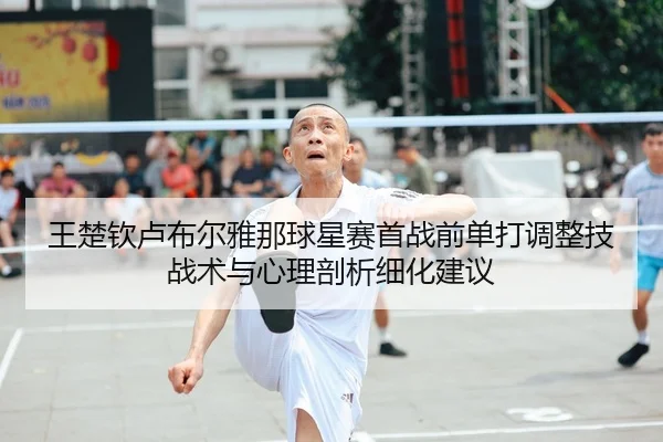 王楚钦卢布尔雅那球星赛首战前单打调整技战术与心理剖析细化建议