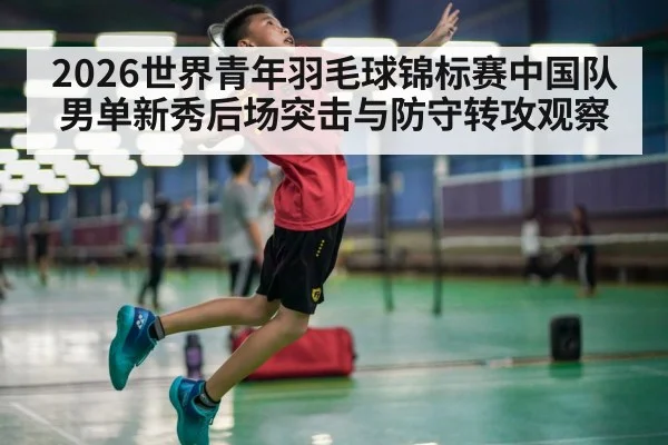 2026世界青年羽毛球锦标赛中国队男单新秀后场突击与防守转攻观察