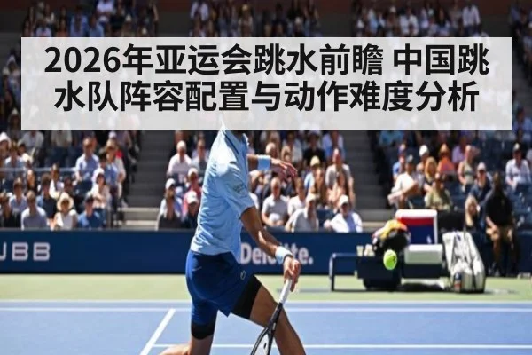 2026年亚运会跳水前瞻 中国跳水队阵容配置与动作难度分析