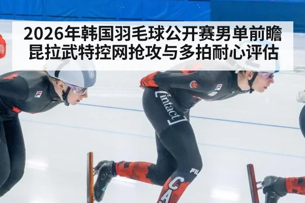 2026年韩国羽毛球公开赛男单前瞻 昆拉武特控网抢攻与多拍耐心评估
